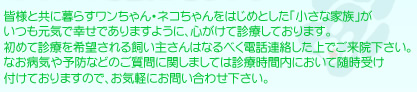 皆様と共に暮らすワンちゃん・ネコちゃんをはじめとした「小さな家族」がいつも元気で幸せでありますように、心がけて診療しております。初めて診療を希望される飼い主さんはなるべく電話連絡した上でご来院下さい。なお病気や予防などのご質問に関しましては診療時間内において随時受け付けておりますので、お気軽にお問い合わせ下さい。